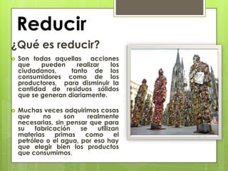 Reducir
¿Qué es reducir?
   Son todas aquellas acciones
    que    pueden     realizar  los
    ciudadanos,     tanto de los
    consumidores como de los
    productores, para disminuir la
    cantidad de residuos sólidos
    que se generan diariamente.

   Muchas veces adquirimos cosas
    que     no     son    realmente
    necesarias, sin pensar que para
    su   fabricación    se   utilizan
    materias    primas   como       el
    petróleo o el agua, por eso hay
    que elegir bien los productos
    que consumimos.
 