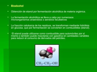Bioalcohol Obtención de etanol por fermentación alcohólica de materia orgánica. La fermentación alcohólica se lleva a cabo por numerosos microorganismos anaerobios o aerobios facultativos  La fracción celulosica de los residuos, se transforman mediante hidrólisis en glucosa, que por fermentación se convierten en combustibles (etanol). El etanol puede utilizarse como   combustible para automóviles por sí mismo o también puede mezclarse con gasolina en cantidades variables para reducir el consumo de derivados del petróleo. 