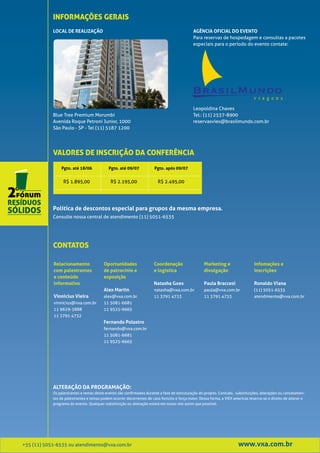 INFORMAÇÕES GERAIS
            LOCAL DE REALIZAÇÃO                                                               AGÊNCIA OFICIAL DO EVENTO
                                                                                              Para reservas de hospedagem e consultas a pacotes
                                                                                              especiais para o período do evento contate:




                                                                                              Leopoldina Chaves
            Blue Tree Premium Morumbi                                                         Tel.: (11) 2537-8900
            Avenida Roque Petroni Junior, 1000                                                reservasviex@brasilmundo.com.br
            São Paulo - SP - Tel (11) 5187 1200




            VALORES DE INSCRIÇÃO DA CONFERÊNCIA
                Pgto. até 18/06             Pgto. até 09/07            Pgto. após 09/07


                  R$ 1.895,00                R$ 2.195,00                 R$ 2.495,00




            Política de descontos especial para grupos da mesma empresa.
            Consulte nossa central de atendimento (11) 5051-6535




            CONTATOS

            Relacionamento               Oportunidades                 Coordenação                  Marketing e                   Infomações e
            com palestrantes             de patrocínio e               e logística                  divulgação                    inscrições
            e conteúdo                   exposição
            informativo                                                Natasha Goes                 Paula Braccesi                Ronaldo Viana
                                         Alex Martin                   natasha@vxa.com.br           paula@vxa.com.br              (11) 5051-6535
            Vinnicius Vieira             alex@vxa.com.br               11 3791 4733                 11 3791 4733                  atendimento@vxa.com.br
            vinnicius@vxa.com.br         11 5081-6681
            11 9629-3888                 11 9525-6665
            11 3791 4732
                                         Fernando Polastro
                                         fernando@vxa.com.br
                                         11 5081-6681
                                         11 9525-6665




            ALTERAÇÃO DA PROGRAMAÇÃO:
            Os palestrantes e temas deste evento são confirmados durante a fase de estruturação do projeto. Contudo, substituições, alterações ou cancelamen-
            tos de palestrantes e temas podem ocorrer decorrentes de caso fortuito e força maior. Dessa forma, a VIEX americas reserva-se o direito de alterar o
            programa do evento. Qualquer substituição ou alteração estará em nosso site assim que possível.




+55 (11) 5051-6535 ou atendimento@vxa.com.br                                                                            www.vxa.com.br
 
