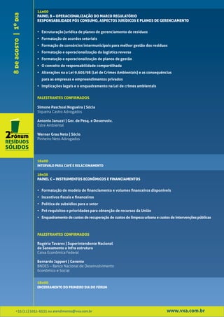 14h00
8 de agosto | 1º dia   PAINEL B – OPERACIONALIZAÇÃO DO MARCO REGULATÓRIO
                       RESPONSABILIDADE PÓS CONSUMO, ASPECTOS JURÍDICOS E PLANOS DE GERENCIAMENTO


                       • Estruturação jurídica de planos de gerenciamento de resíduos
                       • Formatação de acordos setoriais
                       • Formação de consórcios intermunicipais para melhor gestão dos resíduos
                       • Formatação e operacionalização da logística reversa
                       • Formatação e operacionalização de planos de gestão
                       • O conceito de responsabilidade compartilhada
                       • Alterações na a Lei 9.605/98 (Lei de Crimes Ambientais) e as consequências
                         para as empresas e empreendimentos privados
                       • Implicações legais e o enquadramento na Lei de crimes ambientais


                       PALESTRANTES CONFIRMADOS

                       Simone Paschoal Nogueira | Sócia
                       Siqueira Castro Advogados

                       Antonio Januzzi | Ger. de Pesq. e Desenvolv.
                       Estre Ambiental

                       Werner Grau Neto | Sócio
                       Pinheiro Neto Advogados




                       16h00
                       INTERVALO PARA CAFÉ E RELACIONAMENTO

                       16h30
                       PAINEL C – INSTRUMENTOS ECONÔMICOS E FINANCIAMENTOS


                       • Formatação de modelo de financiamento e volumes financeiros disponíveis
                       • Incentivos fiscais e financeiros
                       • Política de subsídios para o setor
                       • Pré requisitos e prioridades para obtenção de recursos da União
                       • Enquadramento de custos de recuperação de custos de limpeza urbana e custos de intervenções públicas



                       PALESTRANTES CONFIRMADOS

                       Rogério Tavares | Superintendente Nacional
                       de Saneamento e Infra estrutura
                       Caixa Econômica Federal

                       Bernardo Jappert | Gerente
                       BNDES – Banco Nacional de Desenvolvimento
                       Econômico e Social


                       18h00
                       ENCERRAMENTO DO PRIMEIRO DIA DO FÓRUM




         +55 (11) 5051-6535 ou atendimento@vxa.com.br                                              www.vxa.com.br
 