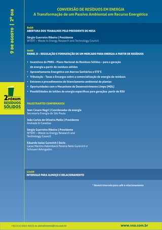 CONVERSÃO DE RESÍDUOS EM ENERGIA
9 de agosto | 2º dia        A Transformação de um Passivo Ambiental em Recurso Energético


                       8h50
                       ABERTURA DOS TRABALHOS PELO PRESIDENTE DE MESA

                       Sérgio Guerreiro Ribeiro | Presidente
                       WTERT – Waste to Energy Research and Technology Council


                       9h00
                       PAINEL D – REGULAÇÃO E FORMATAÇÃO DE UM MERCADO PARA ENERGIA A PARTIR DE RESÍDUOS


                       • Incentivos do PNRS – Plano Nacional de Resíduos Sólidos – para a geração
                         de energia a partir de resíduos sólidos
                       • Aproveitamento Energético em Aterros Sanitários e ETE’S
                       • Tributação - Taxas e Encargos sobre a comercialização de energia de resíduos
                       • Entraves e procedimentos do licenciamento ambiental de plantas
                       • Oportunidades com o Mecanismo de Desenvolvimento Limpo (MDL)
                       • Possibilidades de leilões de energia específicos para geraçãoa partir de RSU



                       PALESTRANTES CONFIRMADOS

                       Jean Cesare Negri | Coordenador de energia
                       Secretaria Energia de São Paulo

                       João Carlos de Oliveira Mello | Presidente
                       Andrade & Canellas

                       Sérgio Guerreiro Ribeiro | Presidente
                       WTERT – Waste to Energy Research and
                       Technology Council

                       Eduardo Isaías Gurevich | Sócio
                       Lacaz Martins Halembeck Pereira Neto Gurevich e
                       Schoueri Advogados




                       12h00
                       INTERVALO PARA ALMOÇO E RELACIONAMENTO


                                                                           * Haverá intervalo para café e relacionamento




         +55 (11) 5051-6535 ou atendimento@vxa.com.br                                              www.vxa.com.br
 