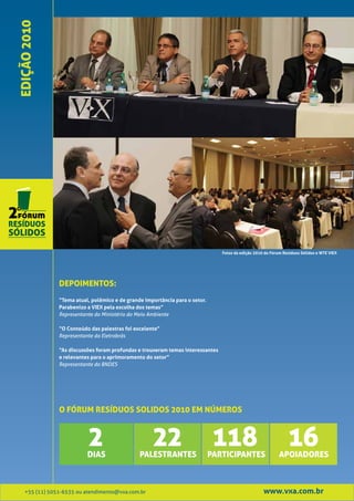EDIÇÃO 2010




                                                                                 Fotos da edição 2010 do Fórum Resíduos Sólidos e WTE VIEX




                DEPOIMENTOS:
                “Tema atual, polêmico e de grande importância para o setor.
                Parabenizo a VIEX pela escolha dos temas”
                Representante do Ministério do Meio Ambiente

                “O Conteúdo das palestras foi excelente”
                Representante da Eletrobrás

                “As discussões foram profundas e trouxeram temas interessantes
                e relevantes para o aprimoramento do setor”
                Representante do BNDES




                O FÓRUM RESÍDUOS SOLIDOS 2010 EM NÚMEROS



                           2
                           DIAS
                                                     22
                                                PALESTRANTES
                                                                               118
                                                                              PARTICIPANTES
                                                                                                                 16
                                                                                                             APOIADORES



    +55 (11) 5051-6535 ou atendimento@vxa.com.br                                                     www.vxa.com.br
 