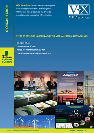 VIEX Americas é a mais expressiva empresa
O ORGANIZADOR    brasileira especializada na distribuição de
                 informações para executivos das áreas de
                 recursos naturais, energia e infraestrutura.




                 ENTRE OS EVENTOS JÁ REALIZADO PELA VIEX-AMERICAS , DESTACAMOS:


                 • CÓLÓQUIO SOLAR

                 • FÓRUM NACIONAL EÓLICO

                 • WORLD CUP INFRASTRUCTURE SUMMIT

                 • CONGRESSO SANEAMENTO BÁSICO E AMBIENTAL




     +55 (11) 5051-6535 ou atendimento@vxa.com.br               www.vxa.com.br
 
