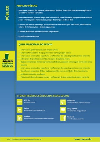PERFIL DO PÚBLICO
PÚBLICO
               • Diretores e gerentes das áreas de planejamento, jurídico, financeito, fiscal e novos negócios de
                 operadores públicos e privados.

               • Diretores das áreas de novos negócios e comercial de fornecedores de equipamentos e soluções
                 para o setor de gestãod e resíduos e geração de energia a partir de RSU

               • Governo: Secretarias de energia, meio ambiente e obras municipais e estaduais, entidades dos
                 setores de infraestrutura e órgãos reguladores

               • Gerentes e Diretores de construtoras e empreiteiras

               • Pesquisadores da temática



                  QUEM PARTICIPARÁ DO EVENTO

                  • Empresas de gestão de resíduos e limpeza urbana
                  • Empresas fornecedoras de equipamentos e tecnologia para o setor
                  • Empresas de construção e engenharia - profissionais das áreas de projetos e meio ambiente
                  • Fabricantes de produtos envolvidos nas ações de logística reversa
                  • Órgãos ambientais e demais representantes federais, estaduais e municipais envolvidos com a
                    temática
                  • Empresas de construção e engenharia - profissionais das áreas de projetos e meio ambiente
                  • Consultorias ambientais, ONGs e órgãos envolvidos com as atividades de meio ambiente,
                    gestão de resíduos e reciclagem
                  • Produtores independentes de energia - profissionais da área ambiental, projetos e energia




               II FÓRUM RESÍDUOS SÓLIDOS NAS REDES SOCIAIS
                         Web Site                                                Slideshare
                         www.vxa.com.br                                          www.slideshare.net/viexamericas


                         Twitter                                                 Blog | VIEX ON
                         www.twitter.com/viexamericas                            viexamericas.blogspot.com


                         Linkedin                                                Facebook
                         www.linkedin.com/company/viex-americas                  www.facebook.com/viex




   +55 (11) 5051-6535 ou atendimento@vxa.com.br                                           www.vxa.com.br
 