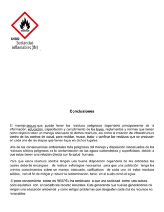 Conclusiones
El manejo seguro que puede tener los residuos peligrosos dependerá principalmente de la
información, educación, capacitación y cumplimiento de las leyes, reglamentos y normas que tienen
como objetivo tener un manejo adecuado de dichos residuos, así como la creación de infraestructura
dentro de los centros de salud, para reciclar, reusar, tratar o confinar los residuos que se producen
en cada una de las etapas que tienen lugar en dichos lugares.
Una de las consecuencias ambientales más peligrosas del manejo y disposición inadecuados de los
residuos sólidos peligrosos es la contaminación de las aguas subterráneas y superficiales, debido a
que estas tienen una relación directa con la salud humana
Para que estos residuos sólidos tengan una buena disposición dependerá de las entidades las
cuales deberán encargase de realizar estrategias necesarias para que una población tenga los
previos conocimientos sobre un manejo adecuado, calificativos de cada uno de estos residuos
sólidos, con el fin de mitigar y reducir la contaminación tanto en el suelo como el agua.
El poco conocimiento sobre los RESPEL ha conllevado a que una sociedad como una cultura
poca equitativa con el cuidado los recurso naturales. Este generando que nuevas generaciónes no
tengan una educación ambiental y como mitigar problemas que desgasten cada día los recursos no
renovables
 