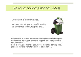 Constituem o lixo doméstico.
Incluem embalagens, papéis, restos
de alimentos, vidros, roupas, etc…
Resíduos Sólidos Urbanos (RSU)
No passado, a quase totalidade dos objectos utilizados pelo
Homem era de origem animal e vegetal e decompunha-se
naturalmente.
Com a evolução tecnológica, novos materiais como papel,
plástico, metal e vidro tornaram-se abundantes.
 