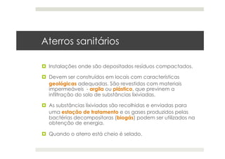 Aterros sanitários
  Instalações onde são depositados resíduos compactados.
  Devem ser construídos em locais com características
geológicas adequadas. São revestidos com materiais
impermeáveis - argila ou plástico, que previnem a
infiltração do solo de substâncias lixiviadas.
  As substâncias lixiviadas são recolhidas e enviadas para
uma estação de tratamento e os gases produzidos pelas
bactérias decompositoras (biogás) podem ser utilizados na
obtenção de energia.
  Quando o aterro está cheio é selado.
 