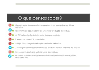 O que pensas saber?
  O crescimento da população humana tem vindo a estabilizar nas últimas
décadas.
  O aumento da população leva a uma maior produção de resíduos.
  As ETA’s são estação de tratamento de águas residuais.
  É seguro colocar os RSU numa lixeira.
  A regra dos 3 R’s significa Recuperar, Reutilizar e Reciclar.
  A reciclagem permite economizar recursos e reduzir o impacte ambiental dos resíduos.
  Um ecoponto destina-se ao tratamento dos resíduos.
  Os aterros apresentam impermeabilização, não permitindo a infiltração dos
resíduos no solo.
 