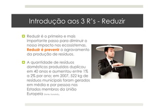 Introdução aos 3 R’s - Reduzir
  Reduzir é o primeiro e mais
importante passo para diminuir o
nosso impacto nos ecossistemas.
Reduzir é prevenir o agravamento
da produção de resíduos.
  A quantidade de resíduos
domésticos produzidos duplicou
em 40 anos e aumentou entre 1%
a 2% por ano; em 2007, 522 kg de
resíduos municipais foram gerados
em média e por pessoa nos
Estados membros da União
Europeia (fonte: Eurostat).
 