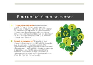 Para reduzir é preciso pensar
  O consumo consciente defende que a
aquisição e uso de bens de consumo,
alimentos e recursos naturais devem ocorrer
de forma a não exceder as necessidades
das pessoas. Essa filosofia colabora para
alimentar o senso de cidadania em cada um
de nós, ao mesmo tempo em que ajuda a
preservar o planeta.
  Porquê preocupar-se? Calcula-se que
atualmente o consumo é 20 a 25% maior do
que a oferta de recursos naturais. Isto
significa que a população mundial consome
mais do que o meio ambiente pode oferecer
e, consequentemente, se não existirem
medidas para diminuir este consumo, o
planeta não mais poderá sustentar a forma
atual de vida da humanidade.
 