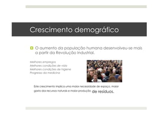 Crescimento demográfico
  O aumento da população humana desenvolveu-se mais
a partir da Revolução Industrial.
Melhores empregos
Melhores condições de vida
Melhores condições de higiene
Progresso da medicina
Este crescimento implica uma maior necessidade de espaço, maior
gasto dos recursos naturais e maior produção de resíduos.
 