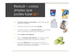 Reduzir – coisas
simples que
podes fazer já !
a)  Comprar somente o necessário, verificando sempre
prazos de validade;
b)  Comprar produtos que tenham recarga;
c)  Comprar produtos em pacotes maiores e que tenham
menor quantidade possível de embalagem;
d)  Utilizar pilhas recarregáveis;
e)  Não usar produtos descartáveis, por exemplo, loiça,
toalhas e guardanapos de papel ou plástico;
f)  Comprar sabonete em vez de gel de duche. O
sabonete utiliza menos embalagem, o que permite
diminuir a quantidade de resíduos!
 
