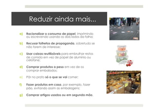 Reduzir ainda mais...
a)  Racionalizar o consumo de papel, imprimindo
ou escrevendo usando os dois lados da folha;
b)  Recusar folhetos de propaganda, sobretudo se
não forem de interesse;
c)  Usar caixas reutilizáveis para embrulhar restos
de comida em vez de papel de alumínio ou
celofane;
d)  Comprar produtos a peso em vez de os
comprar embalados;
e)  Pôr no prato só o que se vai comer;
f)  Fazer produtos em casa, por exemplo, fazer
pão, evitando assim as embalagens;
g)  Comprar artigos usados ou em segunda mão.
 