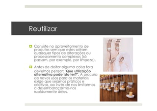   Consiste no aproveitamento de
produtos sem que estes sofram
quaisquer tipos de alterações ou
processamento complexos (só
passam, por exemplo, por limpeza).
  Antes de deitar alguma coisa fora
devemos pensar: "Que utilização
alternativa pode isto ter?". A procura
de novos usos para os materiais
exige que sejamos práticos e
criativos, ao invés de nos limitarmos
a desembaraçarmo-nos
rapidamente deles.
Reutilizar
 