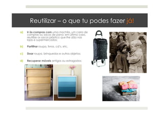 Reutilizar – o que tu podes fazer já!
a)  Ir às compras com uma mochila, um carro de
compras ou sacos de pano; em último caso,
reutilize os sacos plástico que lhe dão nas
lojas e supermercados;
b)  Partilhar roupa, livros, cd’s, etc.
c)  Doar roupa, brinquedos e outros objetos;
d)  Recuperar móveis antigos ou estragados;
 