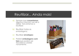 Reutilizar... Ainda mais!
a)  Sempre que consertamos
alguma coisa em vez de a
deitar fora estamos a
reutilizar;
b)  Reutilizar todas as
embalagens;
c)  Reutilizar envelopes;
d)  Preferir embalagens com
tara que podem ser
trocadas e usadas
novamente.
 