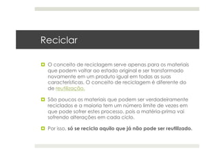 Reciclar
  O conceito de reciclagem serve apenas para os materiais
que podem voltar ao estado original e ser transformado
novamente em um produto igual em todas as suas
características. O conceito de reciclagem é diferente do
de reutilização.
  São poucos os materiais que podem ser verdadeiramente
reciclados e a maioria tem um número limite de vezes em
que pode sofrer estes processo, pois a matéria-prima vai
sofrendo alterações em cada ciclo.
  Por isso, só se recicla aquilo que já não pode ser reutilizado.
 