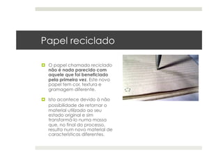 Papel reciclado
  O papel chamado reciclado
não é nada parecido com
aquele que foi beneficiado
pela primeira vez. Este novo
papel tem cor, textura e
gramagem diferente.
  Isto acontece devido à não
possibilidade de retornar o
material utilizado ao seu
estado original e sim
transformá-lo numa massa
que, no final do processo,
resulta num novo material de
características diferentes.
 