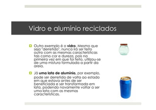 Vidro e alumínio reciclados
  Outro exemplo é o vidro. Mesmo que
seja "derretido", nunca irá ser feito
outro com as mesmas características
tais como cor e dureza, pois na
primeira vez em que foi feito, utilizou-se
de uma mistura formulada a partir da
areia.
  Já uma lata de alumínio, por exemplo,
pode ser derretida de volta ao estado
em que estava antes de ser
beneficiada e ser transformada em
lata, podendo novamente voltar a ser
uma lata com as mesmas
características.
 