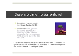 Desenvolvimento sustentável
  Esta ideia apenas surgiu
nos finais do século XX.
  Defende a redução do
consumo dos recursos
não renováveis, a não
degradação dos recursos
renováveis e a gestão dos
resíduos.
O objectivo é preservar o ambiente e os seus recursos para as
gerações futuras, conseguindo satisfazer, ao mesmo tempo, as
necessidades das actuais gerações.
 