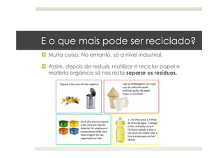 E o que mais pode ser reciclado?
  Muita coisa. No entanto, só a nível industrial.
  Assim, depois de reduzir, reutilizar e reciclar papel e
matéria orgânica só nos resta separar os resíduos.
 