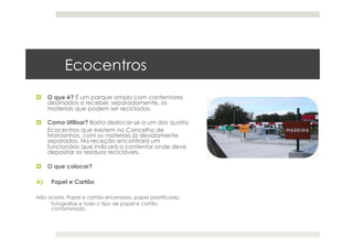 Ecocentros
  O que é? É um parque amplo com contentores
destinados a receber, separadamente, os
materiais que podem ser reciclados. 
  Como Utilizar? Basta deslocar-se a um dos quatro
Ecocentros que existem no Concelho de
Matosinhos, com os materiais já devidamente
separados. Na receção encontrará um
funcionário que indicará o contentor onde deve
depositar os resíduos recicláveis. 
  O que colocar?
A)  Papel e Cartão 
Não aceite: Papel e cartão encerados, papel plastificado,
fotografias e todo o tipo de papel e cartão
contaminado. 
 