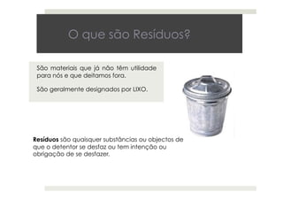 O que são Resíduos?
São materiais que já não têm utilidade
para nós e que deitamos fora.
São geralmente designados por LIXO.
Resíduos são quaisquer substâncias ou objectos de
que o detentor se desfaz ou tem intenção ou
obrigação de se desfazer.
 