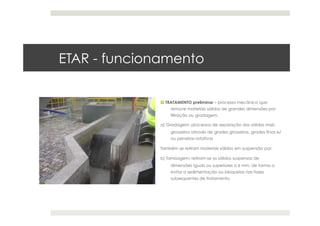 ETAR - funcionamento
 TRATAMENTO preliminar – processo mecânico que
remove materiais sólidos de grandes dimensões por
filtração ou gradagem.
a) Gradagem: processos de separação dos sólidos mais
grosseiros através de grades grosseiras, grades finas e/
ou peneiras rotativas
Também se retiram materiais sólidos em suspensão por:
b) Tamisagem: retiram-se os sólidos suspensos de
dimensões iguais ou superiores a 6 mm, de forma a
evitar a sedimentação ou bloqueios nas fases
subsequentes de tratamento.
 