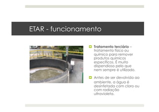 ETAR - funcionamento
  Tratamento terciário –
tratamento físico ou
químico para remover
produtos químicos
específicos. É muito
dispendioso pelo que
nem sempre é utilizado.
  Antes de ser devolvida ao
ambiente, a água é
desinfetada com cloro ou
com radiação
ultravioleta.
 