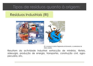 Tipos de resíduos quanto à origem:
Resíduos Industriais (RI)
Resultam da actividade industrial: extracção de minérios, têxteis,
siderurgia, produção de energia, transportes, construção civil, agro-
pecuária, etc.
Ex: os pneus e outros fragmentos de borracha, e contentores de
óleos usados.
 