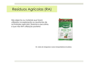 Resíduos Agrícolas (RA)
São objectos ou materiais que foram
utilizados na exploração ou resultantes de
actividades agrícolas, florestais e pecuárias,
e que não têm utilização posterior.
Ex: restos de mangueiras e sacos transportadores de adubos.
 