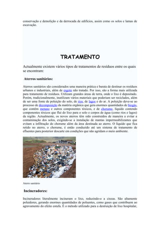 conservação e demolição e da derrocada de edifícios, assim como os solos e lamas de
escavação.

TRATAMENTO
Actualmente existem vários tipos de tratamentos de resíduos entre os quais
se encontram:
Aterros sanitários:
Aterros sanitários são considerados uma maneira prática e barata de destinar os resíduos
urbanos e industriais, além de esgoto não tratado. Por isso, são a forma mais utilizada
para tratamento de resíduos. Utilizam grandes áreas de terra, onde o lixo é depositado.
Porém, tradicionalmente, inutilizam vários materiais que poderiam ser reciclados, além
de ser uma fonte de poluição do solo, de rios, de lagos e do ar. A poluição deve-se ao
processo de decomposição da matéria orgânica que gera enormes quantidades de biogás,
que contém metano e outros componentes tóxicos, e de chorume, líquido contendo
componentes tóxicos que flui do lixo para o solo e corpos de água (como rios e lagos)
da região. Actualmente, os novos aterros têm sido construídos de maneira a evitar a
contaminação dos solos, exigindo-se a instalação de mantas impermeabilizantes que
evitam a infiltração do chorume além da área destinada ao aterro. O líquido que fica
retido no aterro, o chorume, é então conduzido até um sistema de tratamento de
efluentes para posterior descarte em condições que não agridam o meio ambiente.

Aterro sanitário

Incineradores:
Incineradores literalmente incineram o lixo, reduzindo-o a cinzas. São altamente
poluidores, gerando enormes quantidades de poluentes, como gases que contribuem ao
agravamento do efeito estufa. É o método utilizado para a destruição de lixo hospitalar,

 