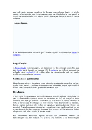 que pode conter agentes causadores de doenças potencialmente fatais. No século
passado até meados dos anos cinquenta era comum, o resíduo industrial e até a matéria
orgânica serem eliminados com uso de grandes fornos por dissipação atmosférica das
chaminés.

Compostagem:

É um tratamento aeróbio, através do qual a matéria orgânica se decompõe em adubo ou
composto.

Biogasificação:
A biogasificação ou metanização é um tratamento por decomposição anaeróbica que
gera biogás, que é formado por cerca de 50% de metano e que pode ser queimado ou
utilizado como combustível. O resíduo sólido da biogasificação pode ser tratado
aerobicamente para formar composto.

Confinamento permanente:
Lixo altamente tóxico e duradouro, e que não pode ser destruído, como lixo nuclear,
precisa de ser tratado e confinado permanentemente, e mantidos nalgum lugar de difícil
acesso, como túneis escavados a quilómetros abaixo do solo.

Reciclagem:
A reciclagem é o processo de reaproveitamento de material orgânico e inorgânico do
lixo. É considerado o melhor método de tratamento de lixo, em relação ao meio
ambiente, uma vez que diminui a quantidade de lixo enviado a aterros sanitários, e
reduz a necessidade de extracção de mais matéria-prima directamente da natureza.
Porém, muitos materiais não podem ser reciclados continuadamente (fibras, em
especial). A reciclagem de certos materiais é viável, mas pouco ou não praticada por ser
economicamente inviável. Algumas formas de lixo, em especial, lixo altamente tóxico,
não pode ser reciclada, e precisa de ser descartado.
São considerados recicláveis aqueles resíduos que constituem interesse de
transformação, que têm mercado ou operação que viabiliza a sua transformação

 