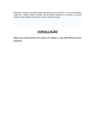 industrial. Como por exemplo: fraldas descartáveis são recicláveis , mas essa tecnologia
ainda não e muito comum. Portanto não há destino alternativo às lixeiras ou aterros
sanitários para fraldas descartáveis na maior parte dos países.

CONCLUSÃO
Espero que tenha esclarecido o que é um resíduo e a sua importância no meio
ambiente.

 