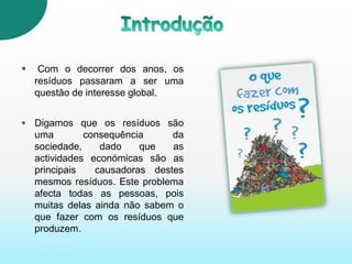 IntroduçãoCom o decorrerdos anos, os resíduos passaram a ser uma questão de interesse global. Digamos que os resíduos são uma consequência da sociedade, dado que as actividades económicas são as principais  causadoras destes mesmos resíduos. Este problema afecta todas as pessoas, pois muitas delas ainda não sabem o que fazer com os resíduos que produzem.