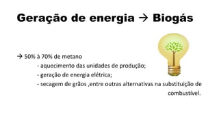 Geração de energia  Biogás 
 50% à 70% de metano 
- aquecimento das unidades de produção; 
- geração de energia elétrica; 
- secagem de grãos ,entre outras alternativas na substituição de 
combustível. 
 