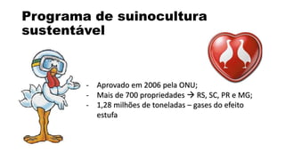 Programa de suinocultura 
sustentável 
- Aprovado em 2006 pela ONU; 
- Mais de 700 propriedades  RS, SC, PR e MG; 
- 1,28 milhões de toneladas – gases do efeito 
estufa 
 
