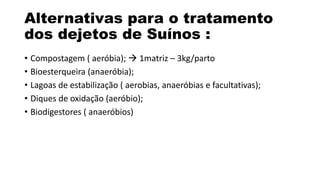 Alternativas para o tratamento 
dos dejetos de Suínos : 
• Compostagem ( aeróbia);  1matriz – 3kg/parto 
• Bioesterqueira (anaeróbia); 
• Lagoas de estabilização ( aerobias, anaeróbias e facultativas); 
• Diques de oxidação (aeróbio); 
• Biodigestores ( anaeróbios) 
 