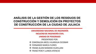 ANÁLISIS DE LA GESTIÓN DE LOS RESIDUOS DE
CONSTRUCCIÓN Y DEMOLICIÓN EN PROYECTOS
DE CONSTRUCCIÓN DE LA CIUDAD DE JULIACA
UNIVERSIDAD NACIONAL DE INGENIERÍA
FACULTAD DE INGENIERÍA CIVIL
UNIDAD DE POSGRADO
PRESENTADO POR:
 ESMERALDA ARCELI HUARHUA ESCOBAR
 FERNANDO MARCA FLORES
 FRANK ALIAN MAMANI HUAYLLANI
 FRANZ PERCY LLANOS ATENCIO
 
