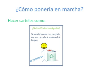 ¿Cómo ponerla en marcha?
Hacer carteles como:
             ¡Todos Podemos Ayudar!

            Separa la basura con tu ayuda
            nuestra escuela se mantendrá
            limpia.
 