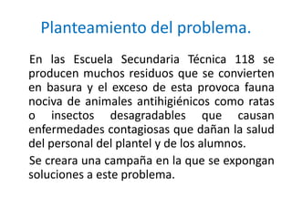 Planteamiento del problema.
En las Escuela Secundaria Técnica 118 se
producen muchos residuos que se convierten
en basura y el exceso de esta provoca fauna
nociva de animales antihigiénicos como ratas
o insectos desagradables que causan
enfermedades contagiosas que dañan la salud
del personal del plantel y de los alumnos.
Se creara una campaña en la que se expongan
soluciones a este problema.
 