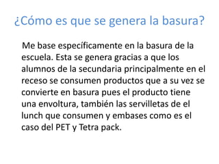 ¿Cómo es que se genera la basura?
 Me base específicamente en la basura de la
 escuela. Esta se genera gracias a que los
 alumnos de la secundaria principalmente en el
 receso se consumen productos que a su vez se
 convierte en basura pues el producto tiene
 una envoltura, también las servilletas de el
 lunch que consumen y embases como es el
 caso del PET y Tetra pack.
 