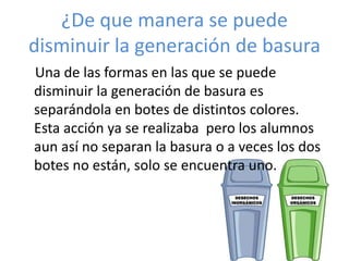 ¿De que manera se puede
disminuir la generación de basura
Una de las formas en las que se puede
disminuir la generación de basura es
separándola en botes de distintos colores.
Esta acción ya se realizaba pero los alumnos
aun así no separan la basura o a veces los dos
botes no están, solo se encuentra uno.
 
