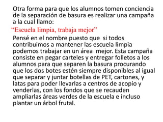 Otra forma para que los alumnos tomen conciencia
 de la separación de basura es realizar una campaña
 a la cual llamo:
“Escuela limpia, trabaja mejor”
 Pensé en el nombre puesto que si todos
 contribuimos a mantener las escuela limpia
 podemos trabajar en un área mejor. Esta campaña
 consiste en pegar carteles y entregar folletos a los
 alumnos para que separen la basura procurando
 que los dos botes estén siempre disponibles al igual
 que separar y juntar botellas de PET, cartones, y
 latas para poder llevarlas a centros de acopio y
 venderlas, con los fondos que se recauden
 ampliarlas áreas verdes de la escuela e incluso
 plantar un árbol frutal.
 