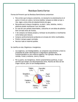 Residuos Domiciliarios
Formas de Prevenir que los Residuos Domiciliarios contaminen
Para evitar que la basura contamine, es necesario no amontonarla en el
patio ni tirarla en calles o terrenos baldíos; tampoco se debe arrojar a
ríos, lagos u otros sitios de abastecimiento de agua.
Recuerde que la basura inorgánica, es decir, latas, botellas, metal y
plásticos puede reutilizarse o ser reciclada.
En caso de usar pañales desechables, colocarlos en una bolsa de plástico
bien cerrada antes de tirarlos.
Ir de compras con bolsas propias y rechazar las de plástico o reutilizarlas
como bolsas para basura.
Comprar preferentemente productos en envases de vidrio reutilizables.
Preferir siempre papel reciclado.
Reciclar todo el material posible.
Se clasifica en dos: Orgánicos e inorgánicos.
Los orgánicos, son biodegradables, se componen naturalmente y tiene la
propiedad de poder desintegrarse o degradarse rápidamente,
transformándose en otra materia orgánica. Por Ejemplo: Restos de
comida, frutas y verduras, carne y huevos.
Por su parte, los inorgánicos, tienen características químicas, lo que
permite que tengan una descomposición lenta. Muchos de ellos son de
origen natural, pero no son biodegradables.
 