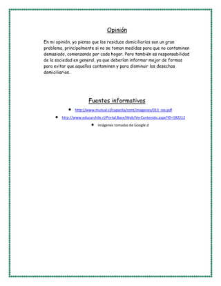 Opinión
En mi opinión, yo pienso que los residuos domiciliarios son un gran
problema, principalmente si no se toman medidas para que no contaminen
demasiado, comenzando por cada hogar. Pero también es responsabilidad
de la sociedad en general, ya que deberían informar mejor de formas
para evitar que aquellos contaminen y para disminuir los desechos
domiciliarios.
Fuentes informativas
http://www.mutual.cl/capacita/cont/imagenes/013_res.pdf
http://www.educarchile.cl/Portal.Base/Web/VerContenido.aspx?ID=182212
Imágenes tomadas de Google.cl
 