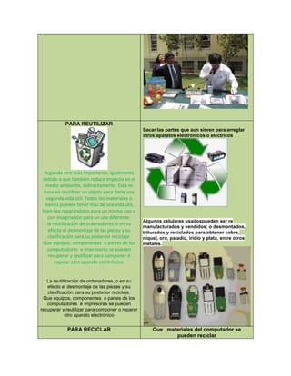PARA REUTILIZAR
Segunda erre más importante, igualmente
debido a que también reduce impacto en el
medio ambiente, indirectamente. Ésta se
basa en reutilizar un objeto para darle una
segunda vida útil. Todos los materiales o
bienes pueden tener más de una vida útil,
bien sea reparándolos para un mismo uso o
con imaginación para un uso diferente.
la reutilización de ordenadores, o en su
efecto el desmontaje de las piezas y su
clasificación para su posterior reciclaje.
Que equipos, componentes o partes de los
computadores e impresoras se pueden
recuperar y reutilizar para componer o
reparar otro aparato electrónico.
La reutilización de ordenadores, o en su
efecto el desmontaje de las piezas y su
clasificación para su posterior reciclaje.
Que equipos, componentes o partes de los
computadores e impresoras se pueden
recuperar y reutilizar para componer o reparar
otro aparato electrónico
Sacar las partes que aun sirven para arreglar
otros aparatos electrónicos o eléctricos
Algunos celulares usadospueden ser re
manufacturados y vendidos; o desmontados,
triturados y reciclados para obtener cobre,
níquel, oro, paladio, iridio y plata, entre otros
metales.
PARA RECICLAR Que materiales del computador se
pueden reciclar
 