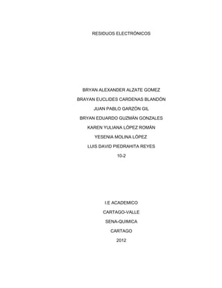 RESIDUOS ELECTRÓNICOS




  BRYAN ALEXANDER ALZATE GOMEZ

BRAYAN EUCLIDES CARDENAS BLANDÓN

      JUAN PABLO GARZÓN GIL

BRYAN EDUARDO GUZMÁN GONZALES

   KAREN YULIANA LÓPEZ ROMÁN

      YESENIA MOLINA LÓPEZ

   LUIS DAVID PIEDRAHITA REYES

              10-2




          I.E ACADEMICO

         CARTAGO-VALLE

          SENA-QUIMICA

            CARTAGO

              2012
 