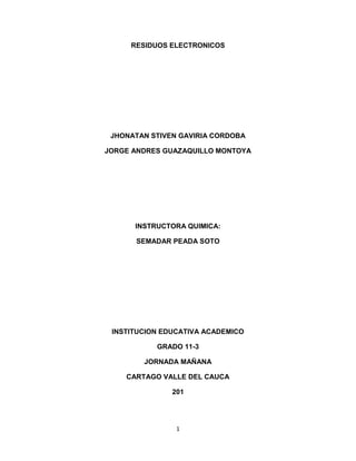 1
RESIDUOS ELECTRONICOS
JHONATAN STIVEN GAVIRIA CORDOBA
JORGE ANDRES GUAZAQUILLO MONTOYA
INSTRUCTORA QUIMICA:
SEMADAR PEADA SOTO
INSTITUCION EDUCATIVA ACADEMICO
GRADO 11-3
JORNADA MAÑANA
CARTAGO VALLE DEL CAUCA
201
 