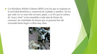  Los Residuos Sólidos Urbanos (RSU) son los que se originan en
la actividad doméstica y comercial de ciudades y pueblos. En los
que cada vez se usan más envases, papel, y en los que la cultura
de "usar y tirar" se ha extendido a todo tipo de bienes de
consumo, las cantidades de basura que se generan han ido
creciendo hasta llegar a cifras muy altas.
 